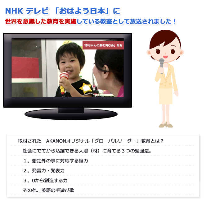 NHK　テレビ　おはよう日本に世界を意識した教育を実施している教室として放送されました！取材された　AKANONオリジナル「グローバルリーダー」教育とは？社会にでてから活躍できる人財（材）に育てる３つの勉強法。１、想定外の事に対応する脳力２、発言力・発表力３、0から創造する力その他、英語の手遊び歌